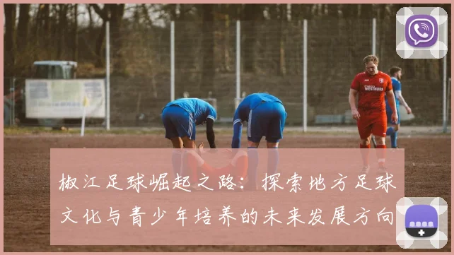 椒江足球崛起之路：探索地方足球文化与青少年培养的未来发展方向