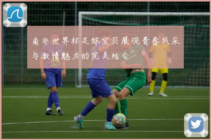 南非世界杯足球宝贝展现青春风采与激情魅力的完美结合