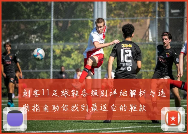 刺客11足球鞋各级别详细解析与选购指南助你找到最适合的鞋款